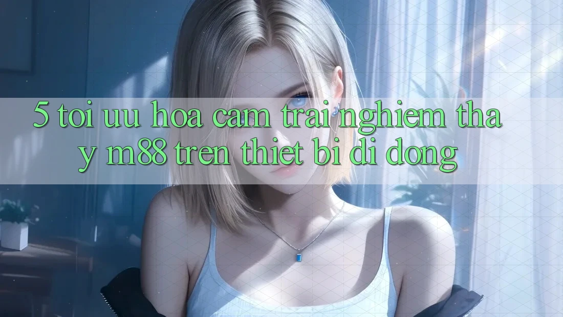 5. Tối Ưu Hóa Cảm trải nghiệm thấy M88 Trên Thiết Bị Di Động