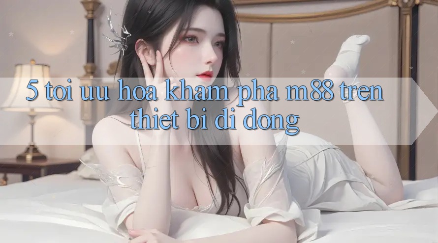 5. Tối Ưu Hóa Khám phá M88 Trên Thiết Bị Di Động