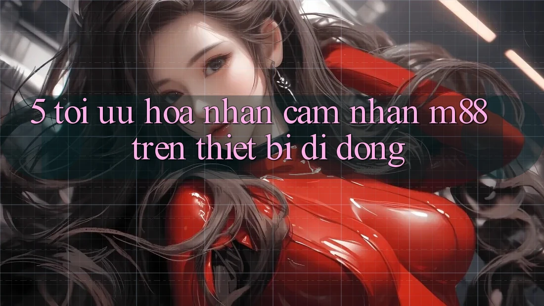 5. Tối Ưu Hóa Nhận cảm nhận M88 Trên Thiết Bị Di Động 5. Tối Ưu Hóa Nhận cảm nhận M88 Trên Thiết Bị Di Động