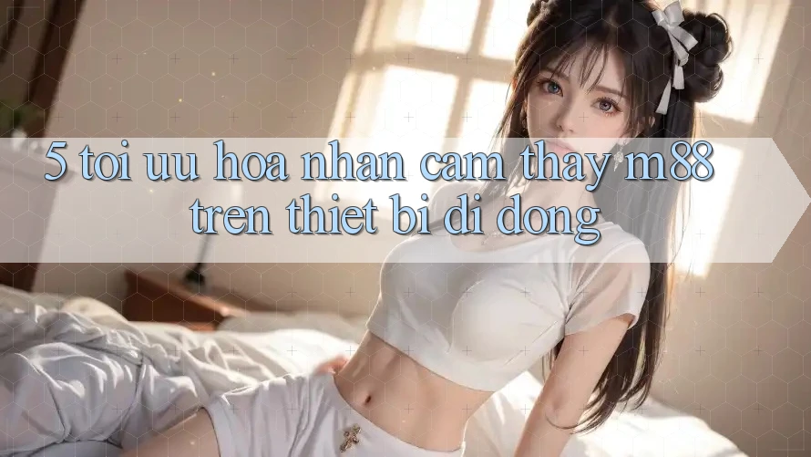 5. Tối Ưu Hóa Nhận cảm thấy M88 Trên Thiết Bị Di Động