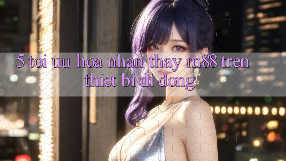 5. Tối Ưu Hóa Nhận thấy M88 Trên Thiết Bị Di Động