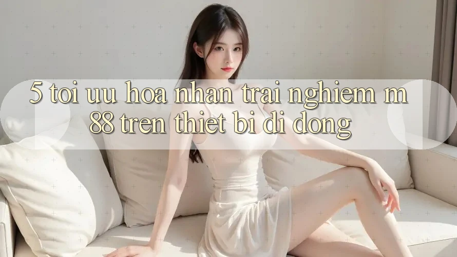 5. Tối Ưu Hóa Nhận trải nghiệm M88 Trên Thiết Bị Di Động 5. Tối Ưu Hóa Nhận trải nghiệm M88 Trên Thiết Bị Di Động