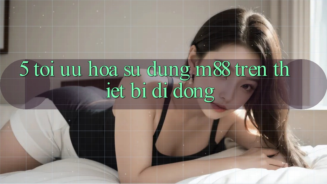 5. Tối Ưu Hóa Sử dụng M88 Trên Thiết Bị Di Động