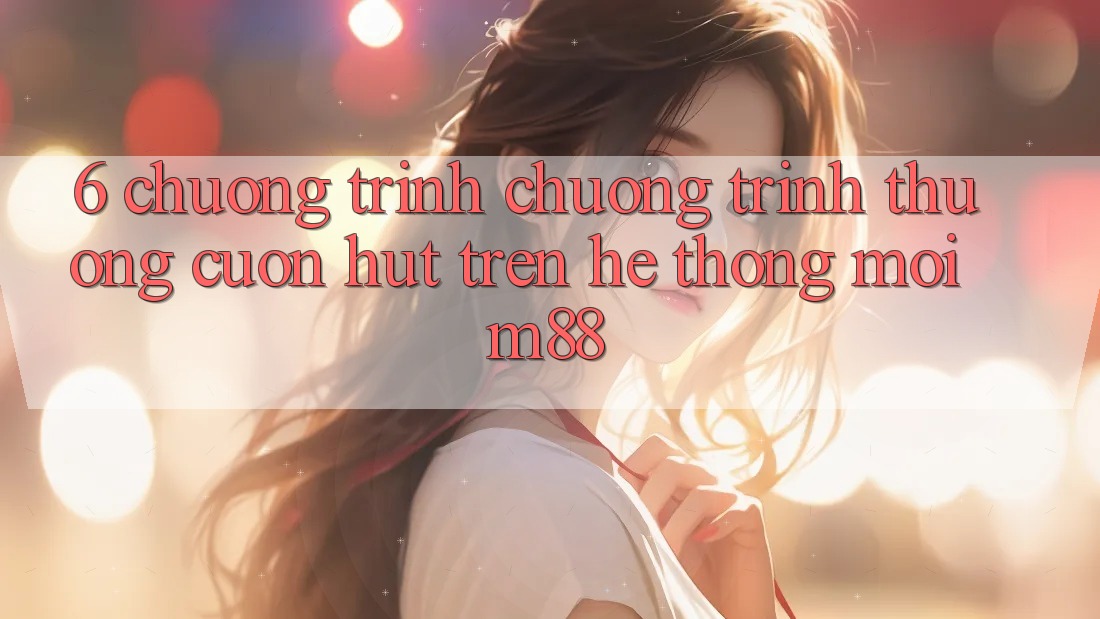 6. Chương Trình Chương trình thưởng Cuốn hút Trên Hệ thống Mới M88