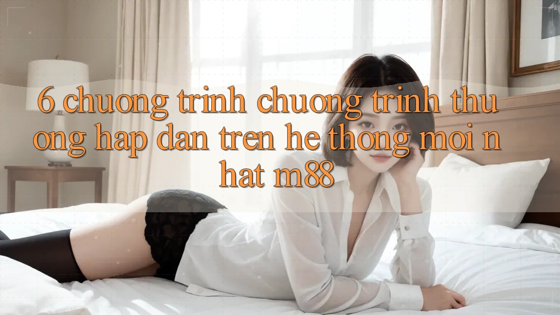 6. Chương Trình Chương trình thưởng Hấp Dẫn Trên Hệ thống Mới nhất M88