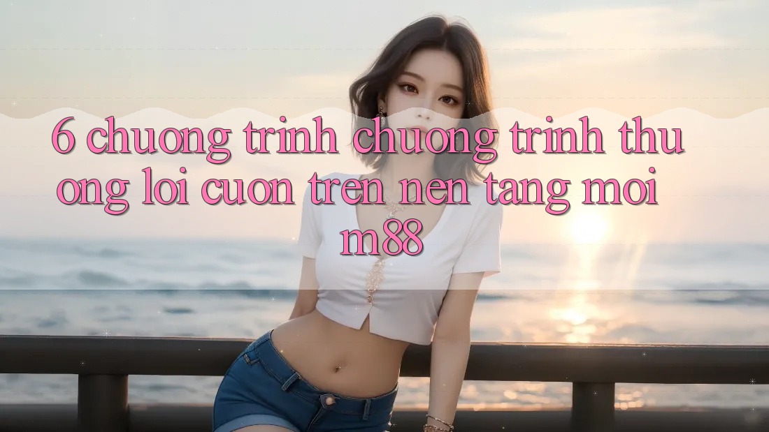 6. Chương Trình Chương trình thưởng Lôi cuốn Trên Nền Tảng Mới M88