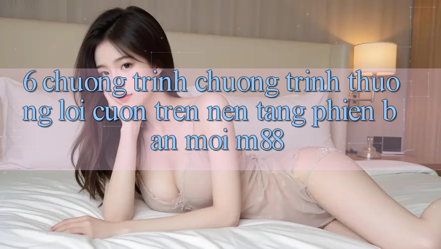 6. Chương Trình Chương trình thưởng Lôi cuốn Trên Nền Tảng Phiên bản mới M88