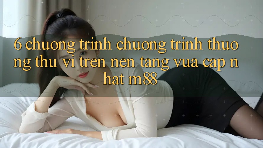 6. Chương Trình Chương trình thưởng Thú vị Trên Nền Tảng Vừa cập nhật M88