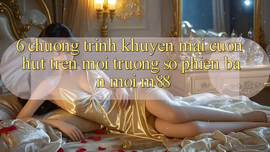 6. Chương Trình Khuyến Mãi Cuốn hút Trên Môi trường số Phiên bản mới M88 6. Chương Trình Khuyến Mãi Cuốn hút Trên Môi trường số Phiên bản mới M88