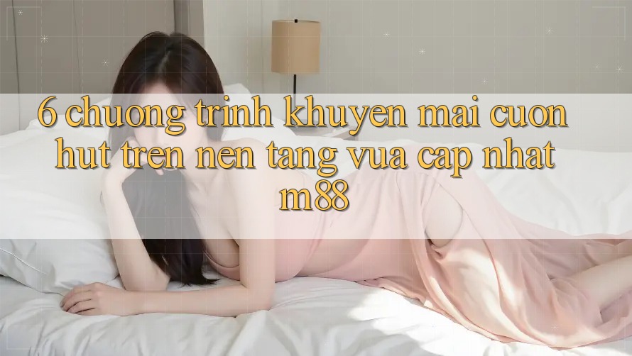 6. Chương Trình Khuyến Mãi Cuốn hút Trên Nền Tảng Vừa cập nhật M88