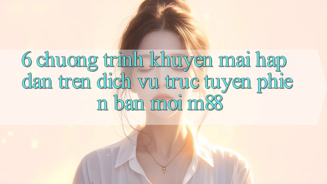 6. Chương Trình Khuyến Mãi Hấp dẫn Trên Dịch vụ trực tuyến Phiên bản mới M88