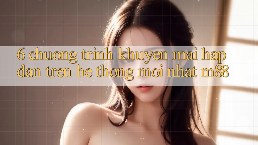 6. Chương Trình Khuyến Mãi Hấp Dẫn Trên Hệ thống Mới nhất M88 6. Chương Trình Khuyến Mãi Hấp Dẫn Trên Hệ thống Mới nhất M88