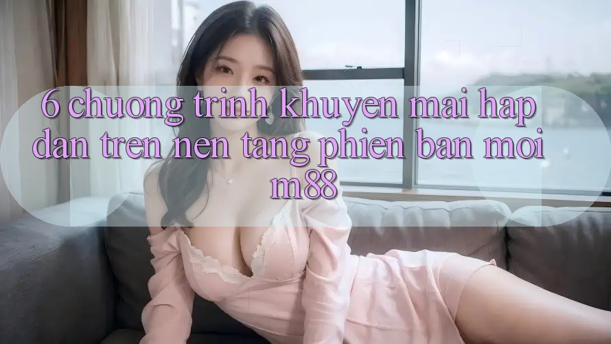 6. Chương Trình Khuyến Mãi Hấp Dẫn Trên Nền Tảng Phiên bản mới M88