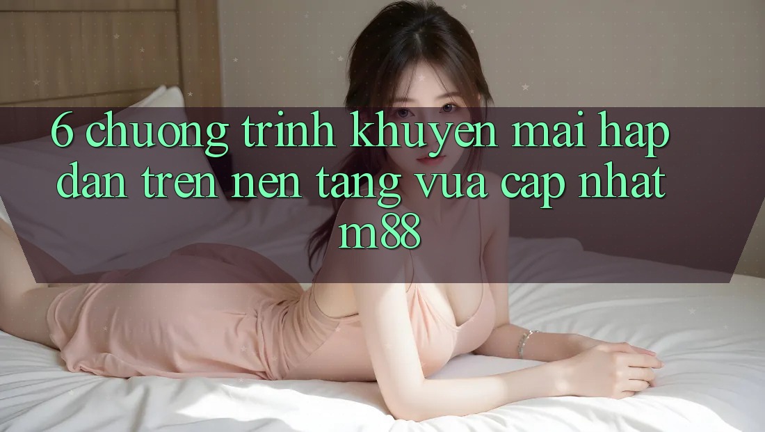 6. Chương Trình Khuyến Mãi Hấp Dẫn Trên Nền Tảng Vừa cập nhật M88