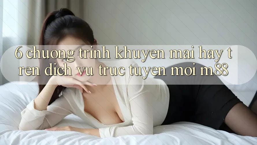 6. Chương Trình Khuyến Mãi Hay Trên Dịch vụ trực tuyến Mới M88