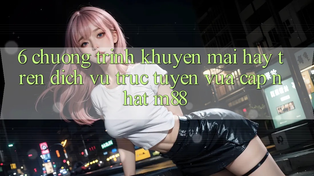 6. Chương Trình Khuyến Mãi Hay Trên Dịch vụ trực tuyến Vừa cập nhật M88