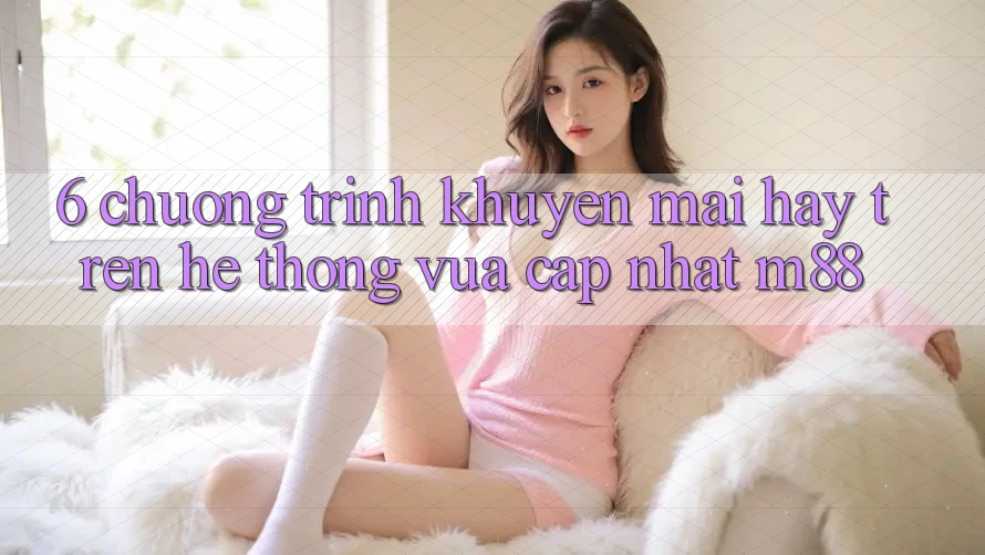 6. Chương Trình Khuyến Mãi Hay Trên Hệ thống Vừa cập nhật M88