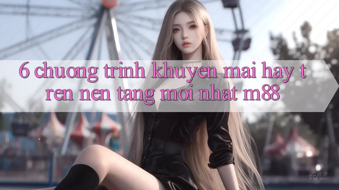 6. Chương Trình Khuyến Mãi Hay Trên Nền Tảng Mới nhất M88