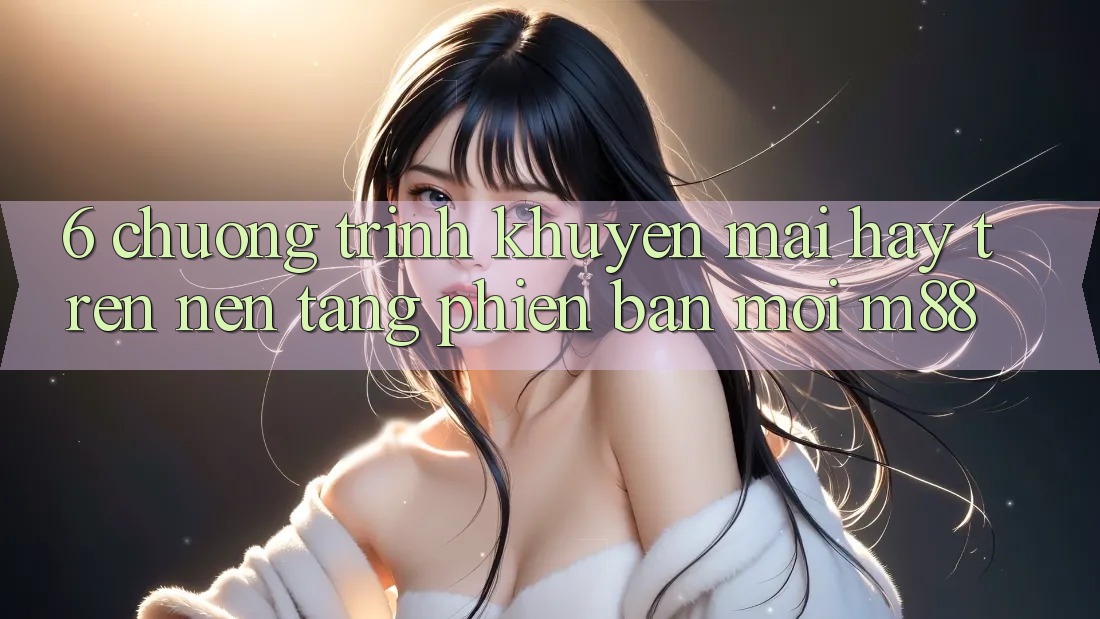 6. Chương Trình Khuyến Mãi Hay Trên Nền Tảng Phiên bản mới M88