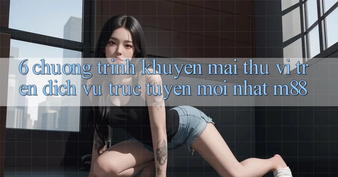 6. Chương Trình Khuyến Mãi Thú vị Trên Dịch vụ trực tuyến Mới nhất M88