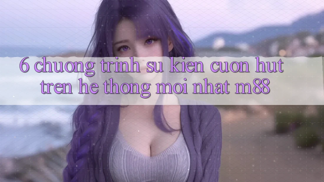 6. Chương Trình Sự kiện Cuốn hút Trên Hệ thống Mới nhất M88
