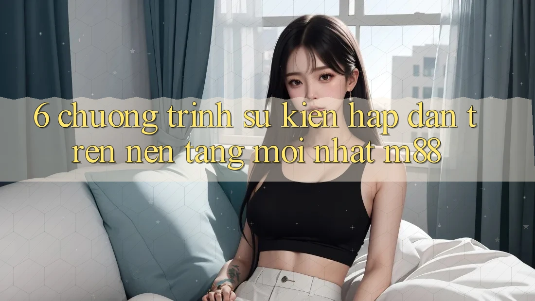 6. Chương Trình Sự kiện Hấp Dẫn Trên Nền Tảng Mới nhất M88