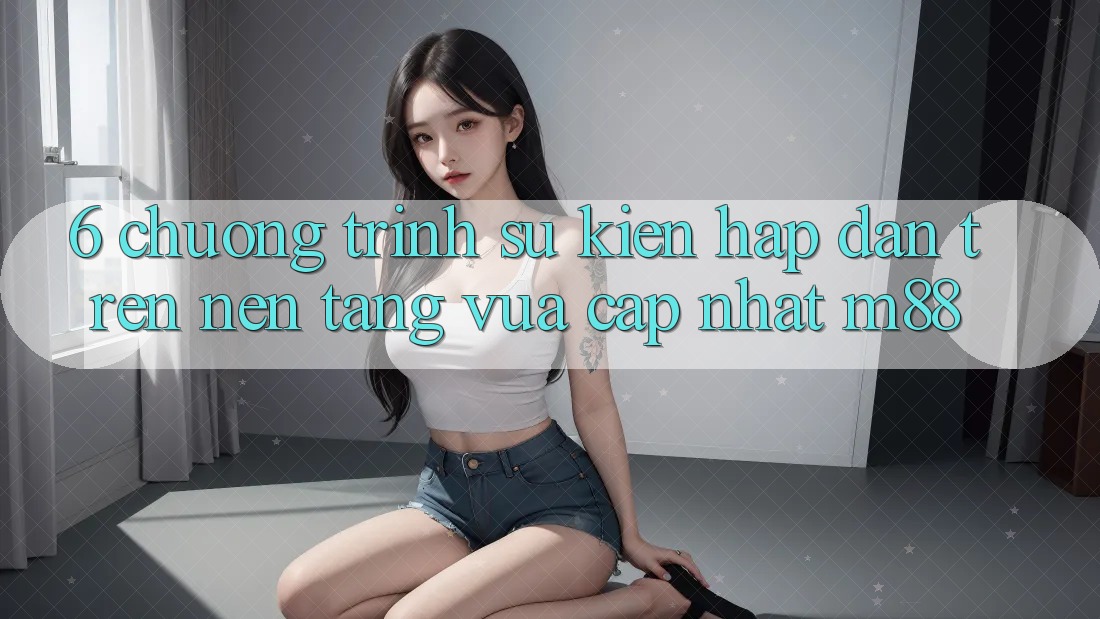 6. Chương Trình Sự kiện Hấp Dẫn Trên Nền Tảng Vừa cập nhật M88