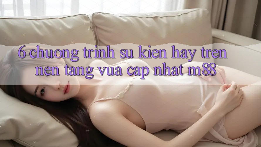 6. Chương Trình Sự kiện Hay Trên Nền Tảng Vừa cập nhật M88