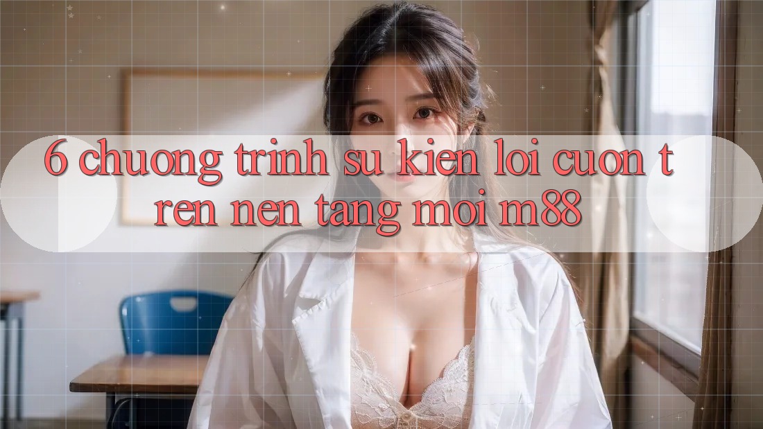 6. Chương Trình Sự kiện Lôi cuốn Trên Nền Tảng Mới M88
