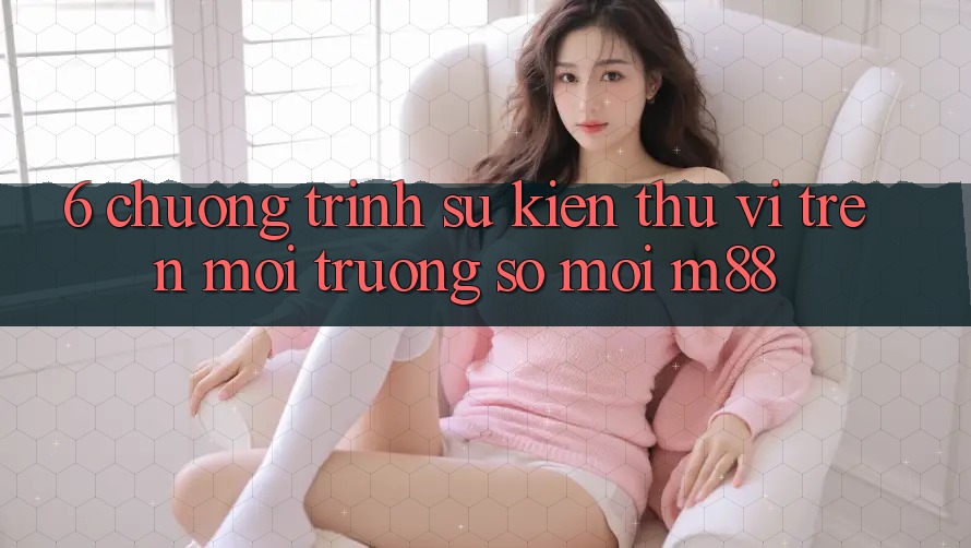 6. Chương Trình Sự kiện Thú vị Trên Môi trường số Mới M88