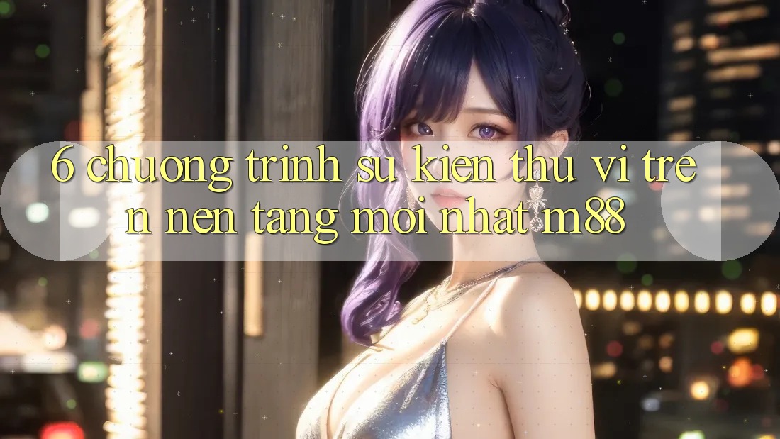 6. Chương Trình Sự kiện Thú vị Trên Nền Tảng Mới nhất M88