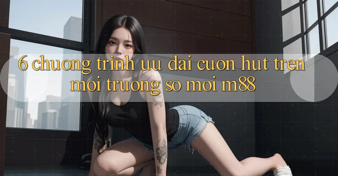 6. Chương Trình Ưu đãi Cuốn hút Trên Môi trường số Mới M88