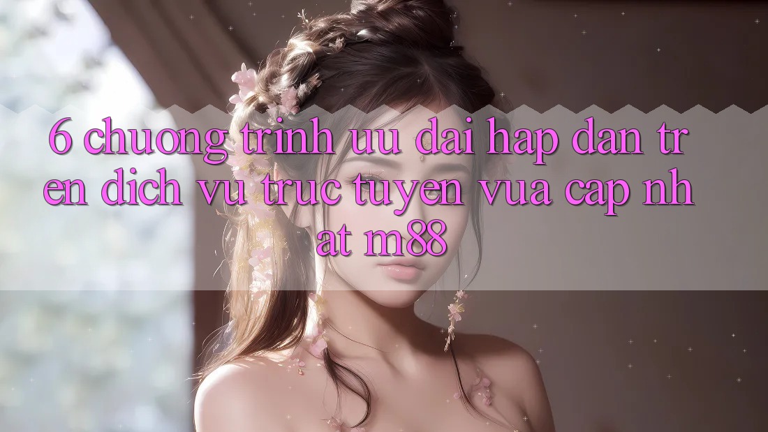 6. Chương Trình Ưu đãi Hấp Dẫn Trên Dịch vụ trực tuyến Vừa cập nhật M88 6. Chương Trình Ưu đãi Hấp Dẫn Trên Dịch vụ trực tuyến Vừa cập nhật M88