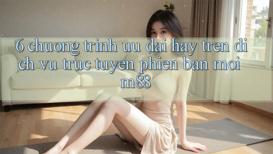 6. Chương Trình Ưu đãi Hay Trên Dịch vụ trực tuyến Phiên bản mới M88 6. Chương Trình Ưu đãi Hay Trên Dịch vụ trực tuyến Phiên bản mới M88