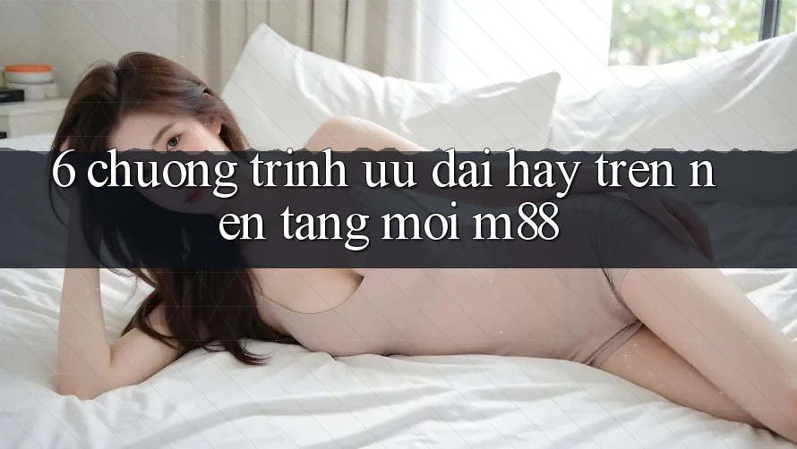 6. Chương Trình Ưu đãi Hay Trên Nền Tảng Mới M88