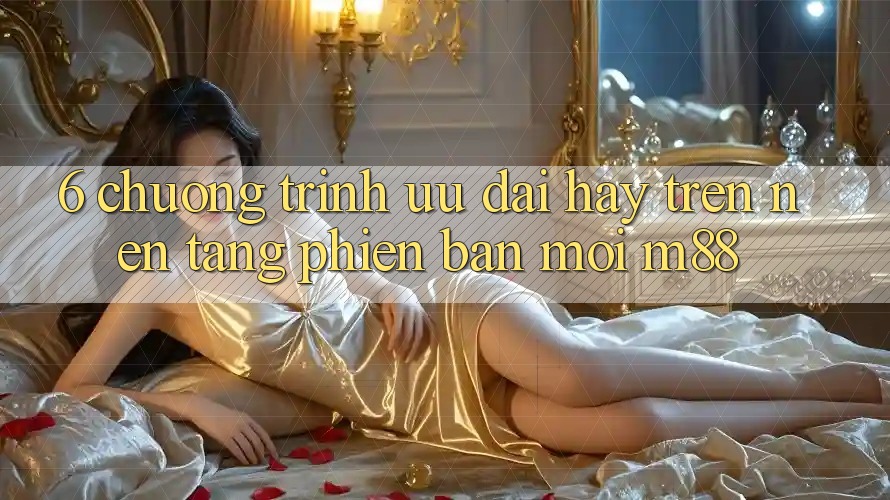 6. Chương Trình Ưu đãi Hay Trên Nền Tảng Phiên bản mới M88
