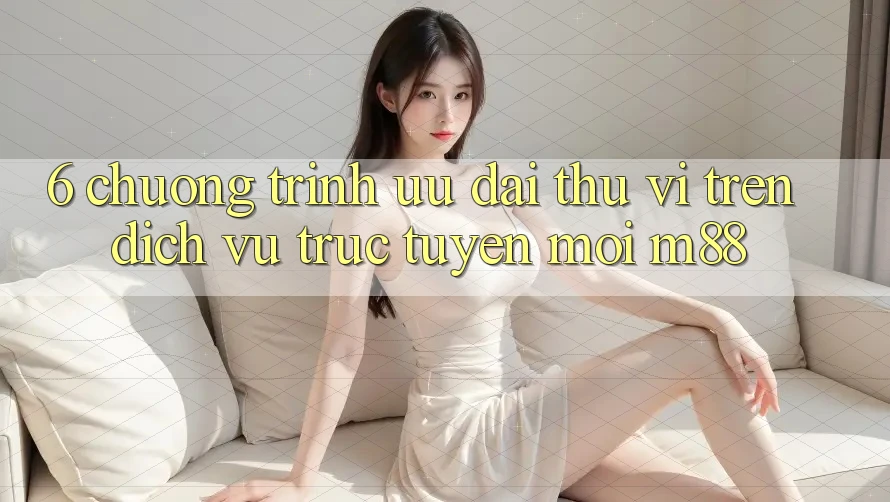 6. Chương Trình Ưu đãi Thú vị Trên Dịch vụ trực tuyến Mới M88