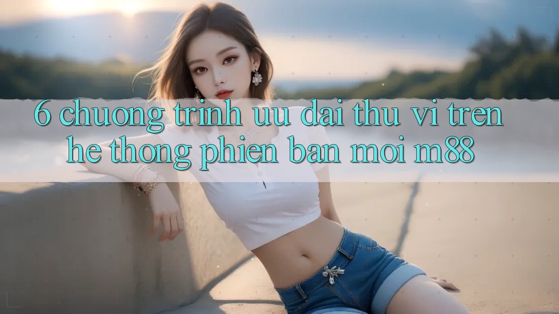 6. Chương Trình Ưu đãi Thú vị Trên Hệ thống Phiên bản mới M88