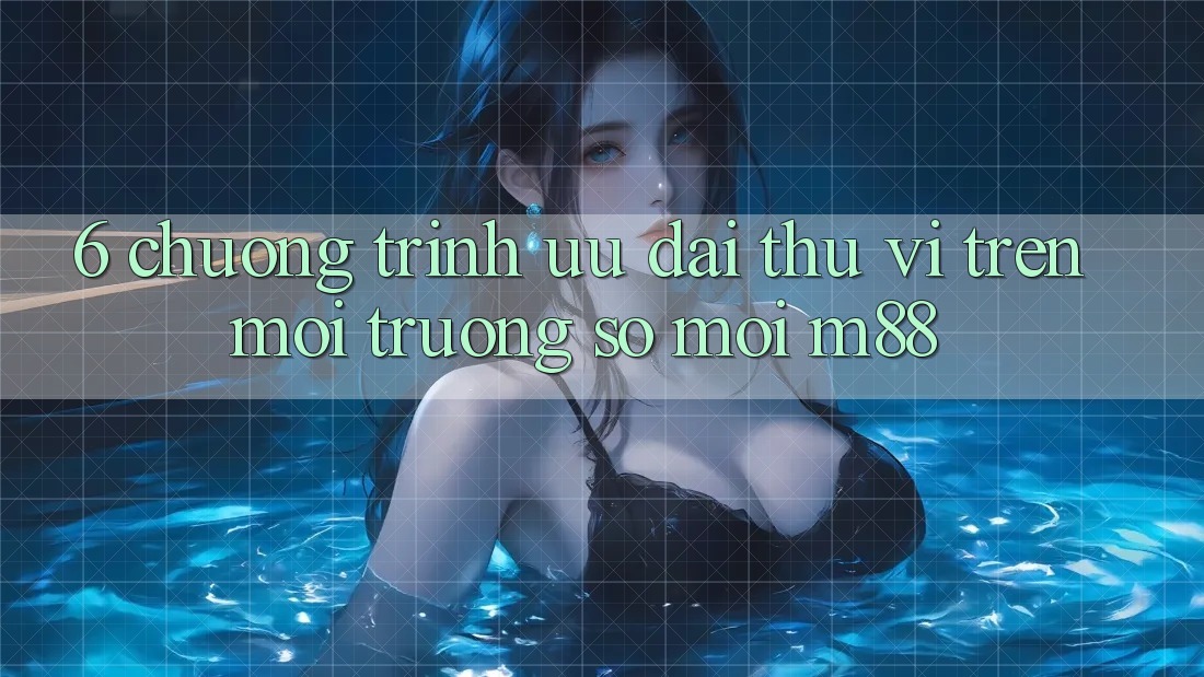 6. Chương Trình Ưu đãi Thú vị Trên Môi trường số Mới M88