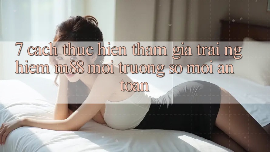 7. Cách thực hiện Tham Gia Trải Nghiệm M88 Môi trường số Mới An Toàn