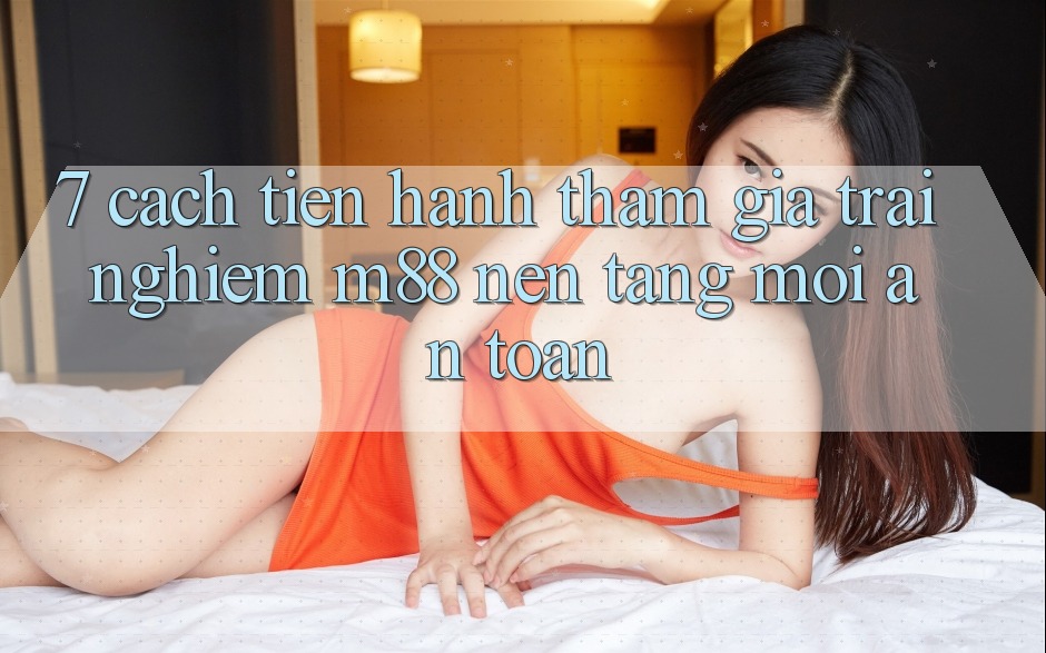 7. Cách tiến hành Tham Gia Trải Nghiệm M88 Nền Tảng Mới An Toàn