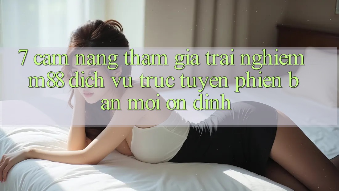 7. Cẩm nang Tham Gia Trải Nghiệm M88 Dịch vụ trực tuyến Phiên bản mới Ổn định