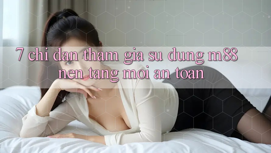7. Chỉ dẫn Tham Gia Sử dụng M88 Nền Tảng Mới An Toàn
