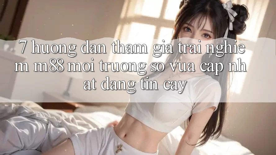 7. Hướng Dẫn Tham Gia Trải Nghiệm M88 Môi trường số Vừa cập nhật Đáng tin cậy