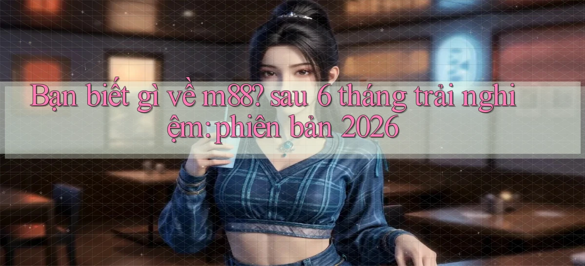Bạn biết gì về m88 sau 6 tháng trải nghiệm phiên bản 2026