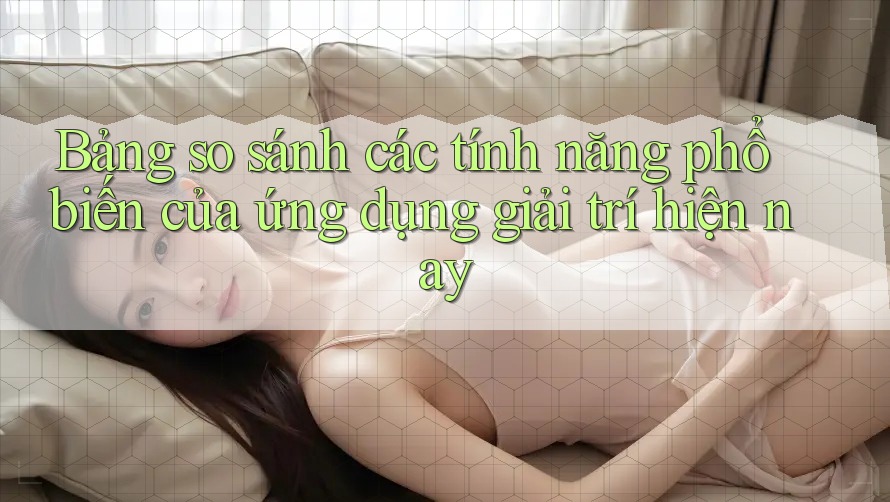 Bảng so sánh các tính năng phổ biến của ứng dụng giải trí hiện nay