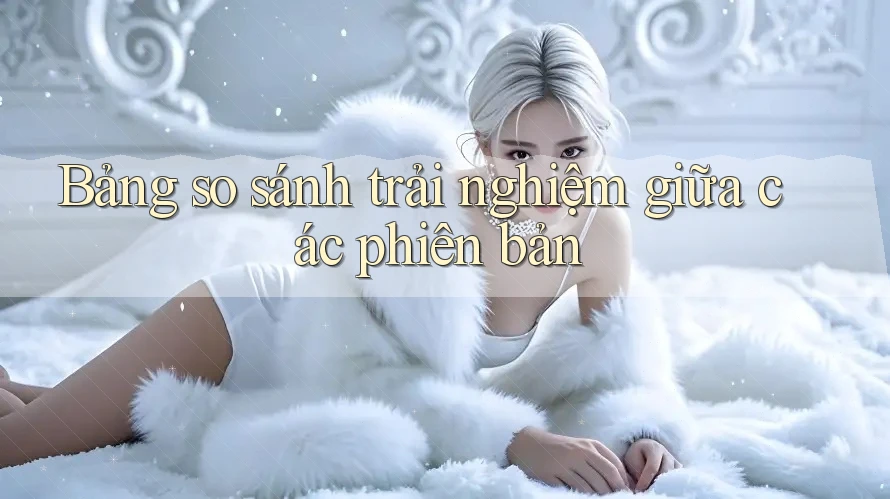Bảng so sánh trải nghiệm giữa các phiên bản