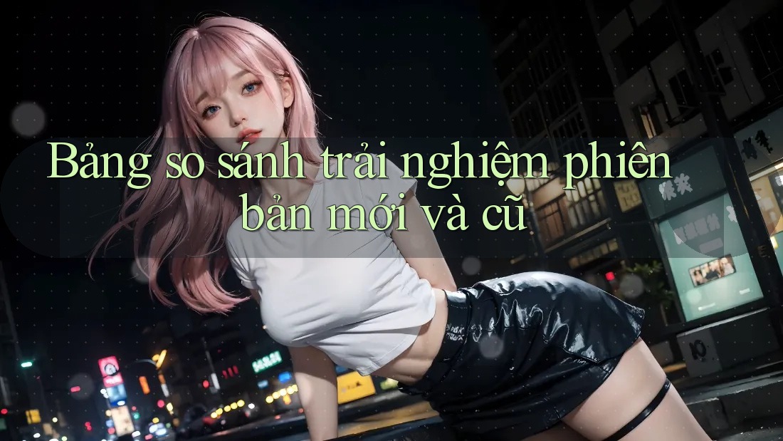 Bảng so sánh trải nghiệm phiên bản mới và cũ