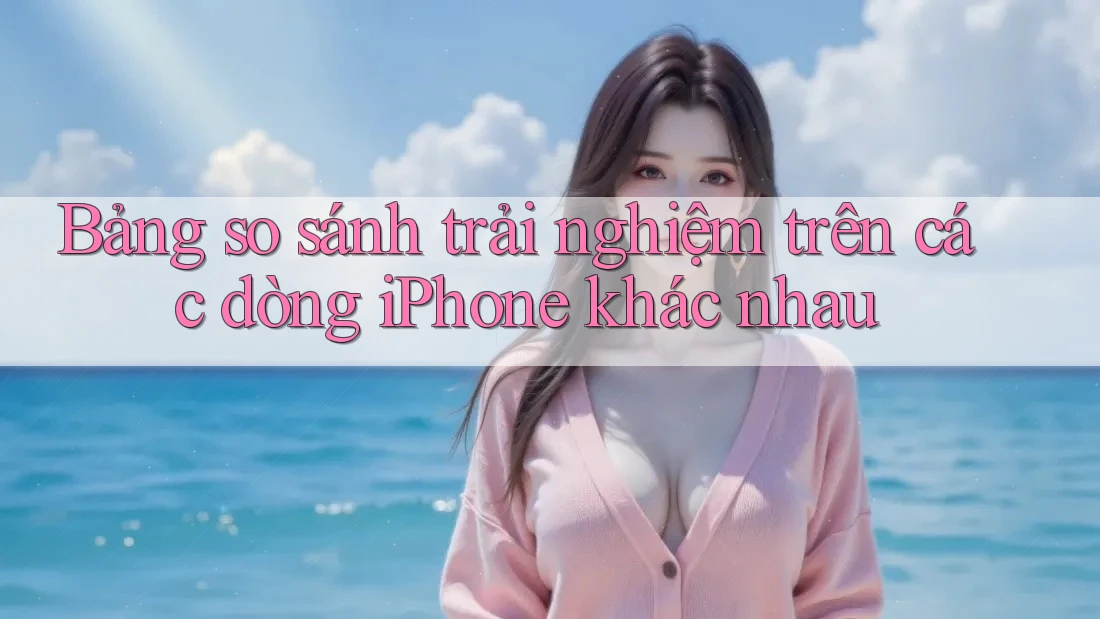 Bảng so sánh trải nghiệm trên các dòng iPhone khác nhau