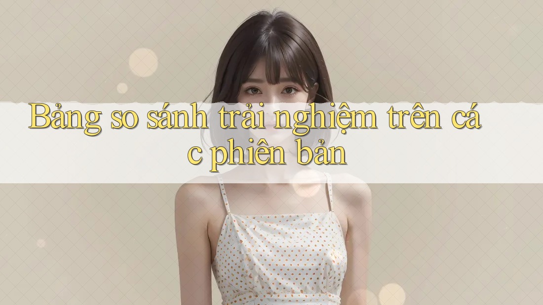 Bảng so sánh trải nghiệm trên các phiên bản Bảng so sánh trải nghiệm trên các phiên bản